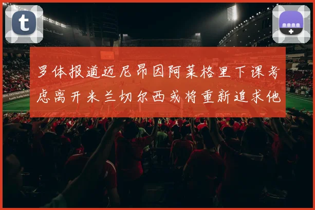 罗体报道迈尼昂因阿莱格里下课考虑离开米兰切尔西或将重新追求他