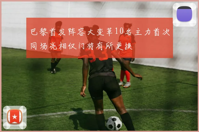 巴黎首发阵容大变革10名主力首次同场亮相仅门将有所更换