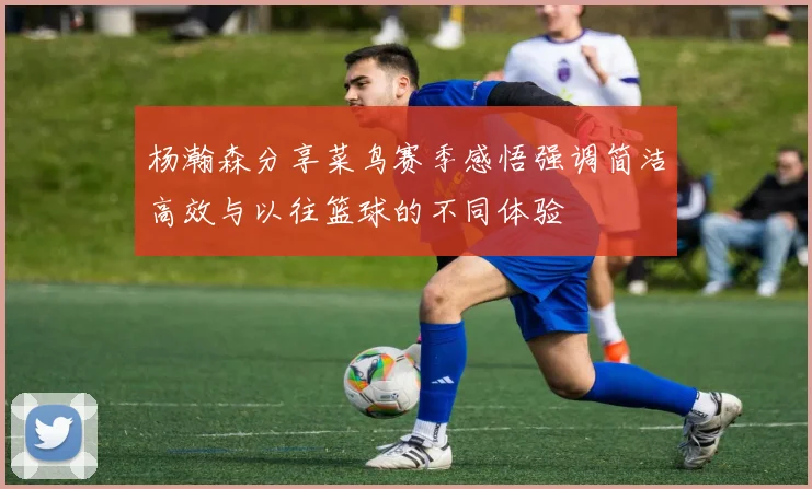 杨瀚森分享菜鸟赛季感悟强调简洁高效与以往篮球的不同体验