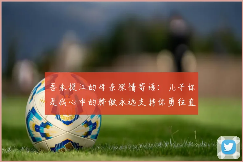 吾米提江的母亲深情寄语：儿子你是我心中的骄傲永远支持你勇往直前！