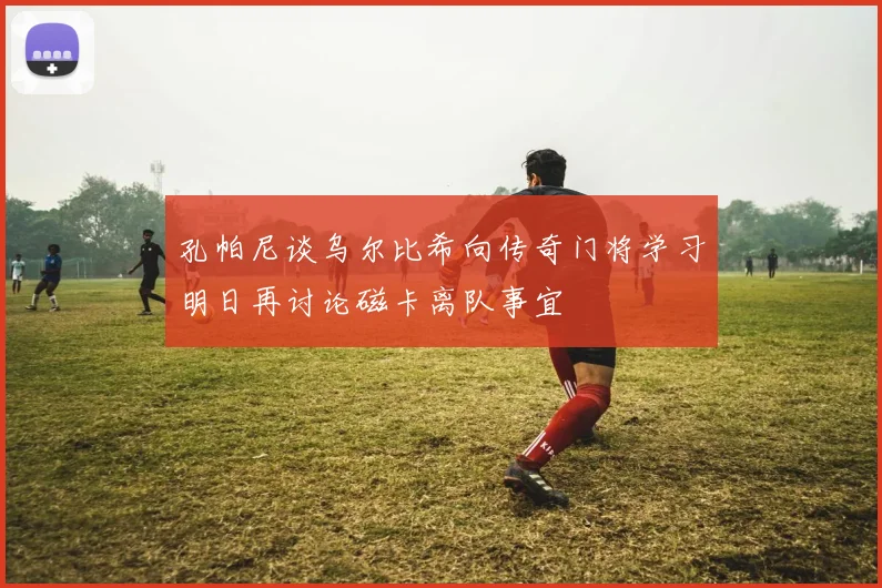 孔帕尼谈乌尔比希向传奇门将学习明日再讨论磁卡离队事宜