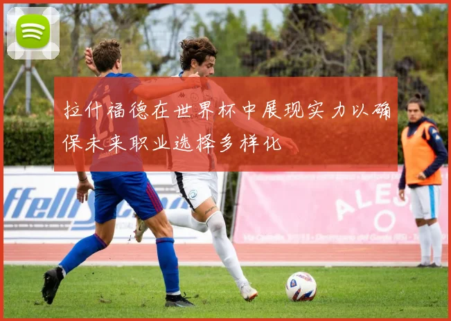 拉什福德在世界杯中展现实力以确保未来职业选择多样化