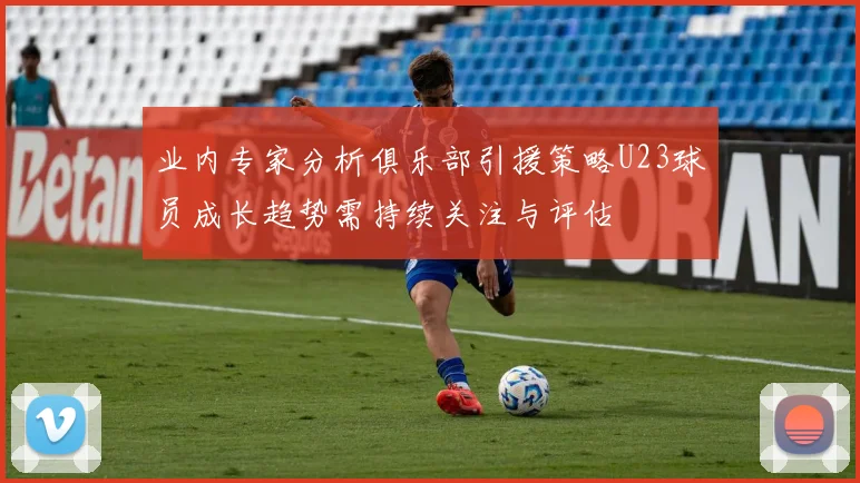 业内专家分析俱乐部引援策略U23球员成长趋势需持续关注与评估