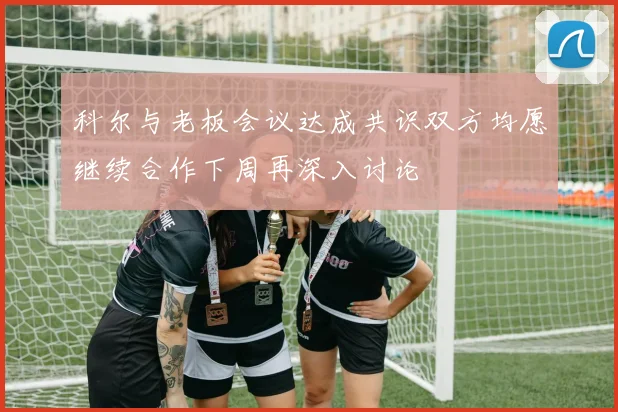 科尔与老板会议达成共识双方均愿继续合作下周再深入讨论