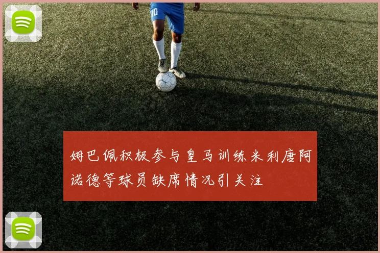 姆巴佩积极参与皇马训练米利唐阿诺德等球员缺席情况引关注