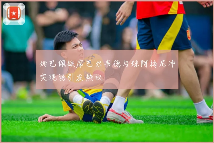 姆巴佩缺席巴尔韦德与琼阿梅尼冲突现场引发热议