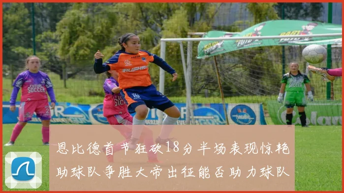 恩比德首节狂砍18分半场表现惊艳助球队争胜大帝出征能否助力球队逆袭