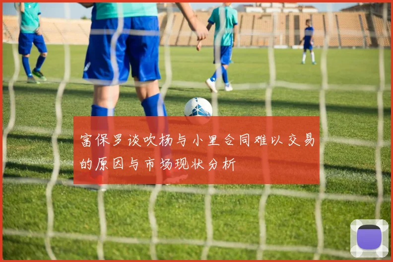 富保罗谈吹杨与小里合同难以交易的原因与市场现状分析