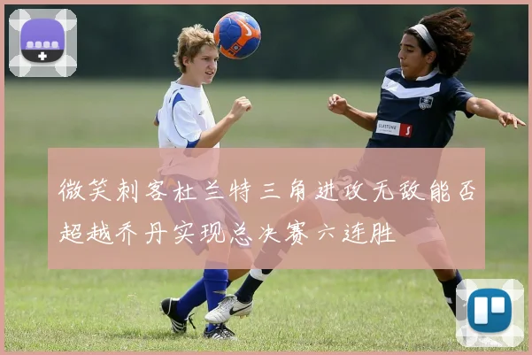 微笑刺客杜兰特三角进攻无敌能否超越乔丹实现总决赛六连胜