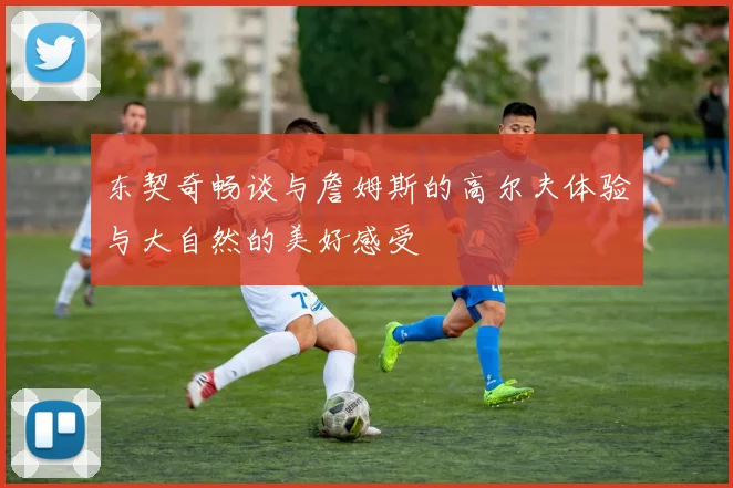 东契奇畅谈与詹姆斯的高尔夫体验与大自然的美好感受