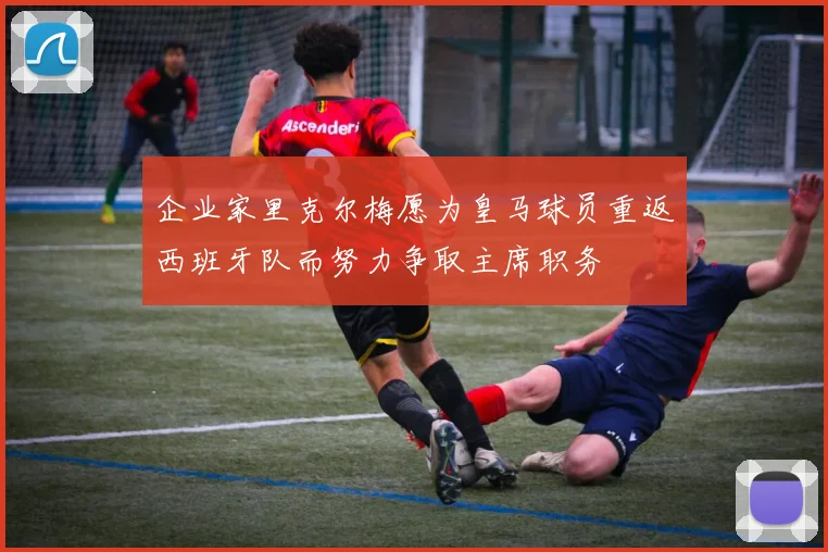 企业家里克尔梅愿为皇马球员重返西班牙队而努力争取主席职务