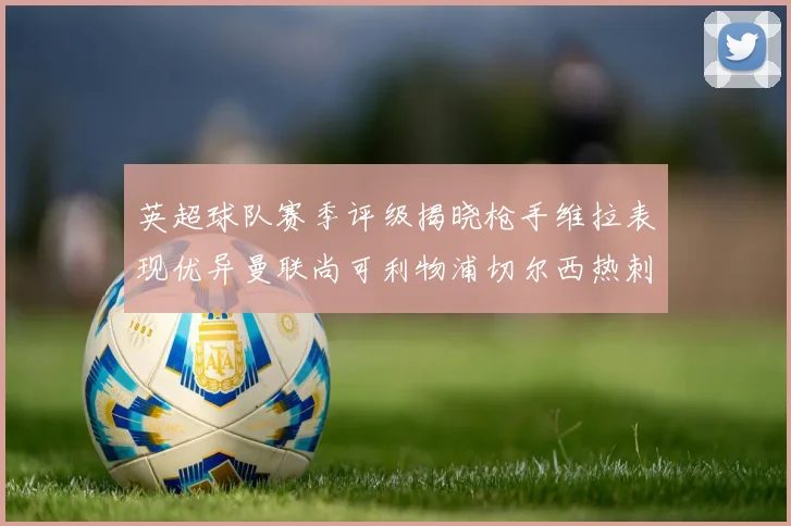 英超球队赛季评级揭晓枪手维拉表现优异曼联尚可利物浦切尔西热刺需努力