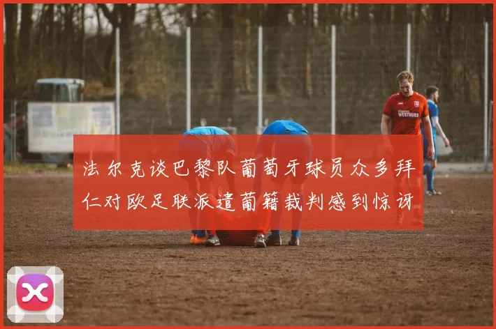 法尔克谈巴黎队葡萄牙球员众多拜仁对欧足联派遣葡籍裁判感到惊讶