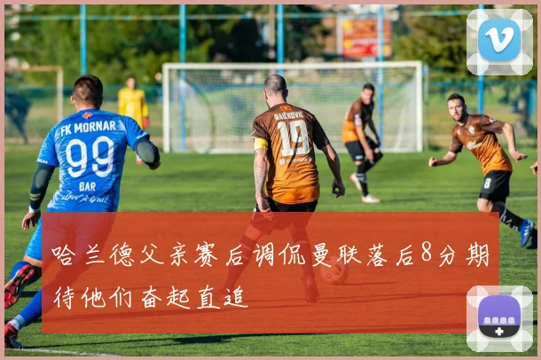 哈兰德父亲赛后调侃曼联落后8分期待他们奋起直追