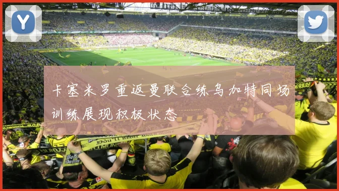 卡塞米罗重返曼联合练乌加特同场训练展现积极状态