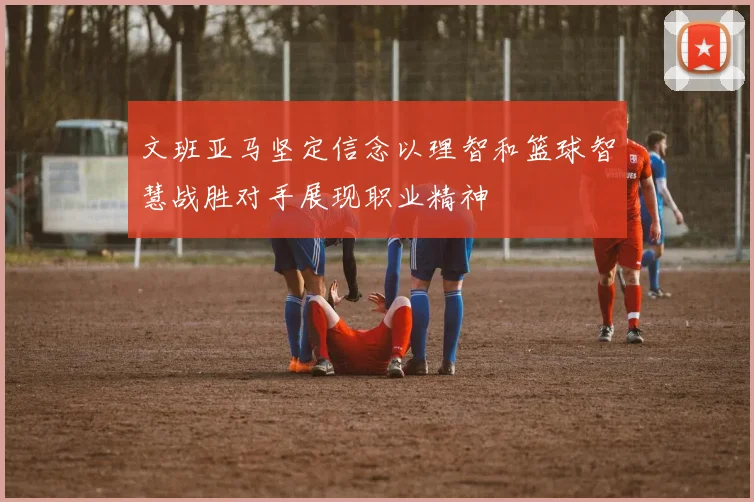 文班亚马坚定信念以理智和篮球智慧战胜对手展现职业精神