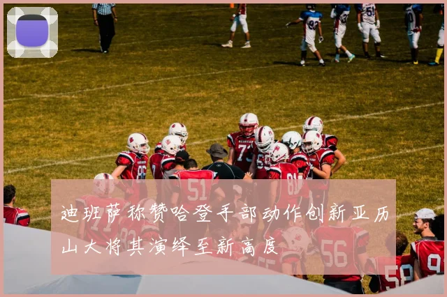 迪班萨称赞哈登手部动作创新亚历山大将其演绎至新高度