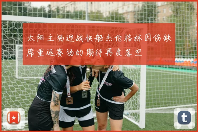太阳主场迎战快船杰伦格林因伤缺席重返赛场的期待再度落空