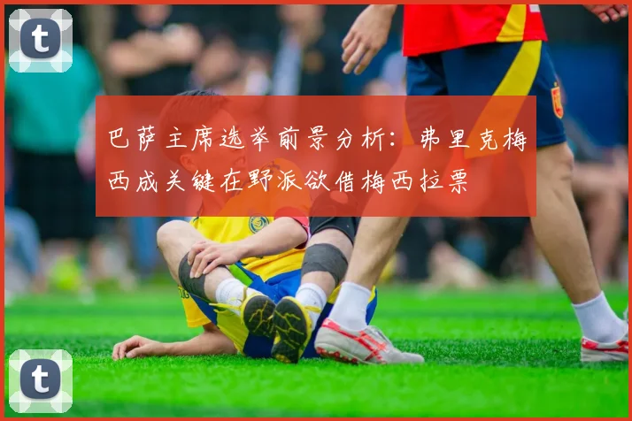 巴萨主席选举前景分析：弗里克梅西成关键在野派欲借梅西拉票
