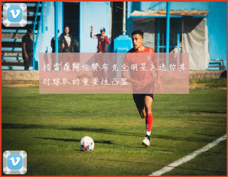 格雷森阿伦赞布克全明星入选称其对球队的重要性凸显