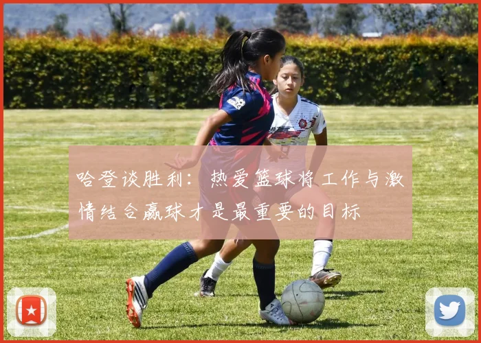 哈登谈胜利：热爱篮球将工作与激情结合赢球才是最重要的目标
