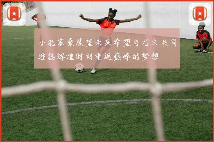 小孔塞桑展望未来希望与尤文共同迎接辉煌时刻重返巅峰的梦想